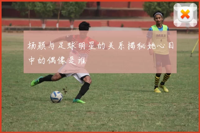 杨颖与足球明星的关系揭秘她心目中的偶像是谁
