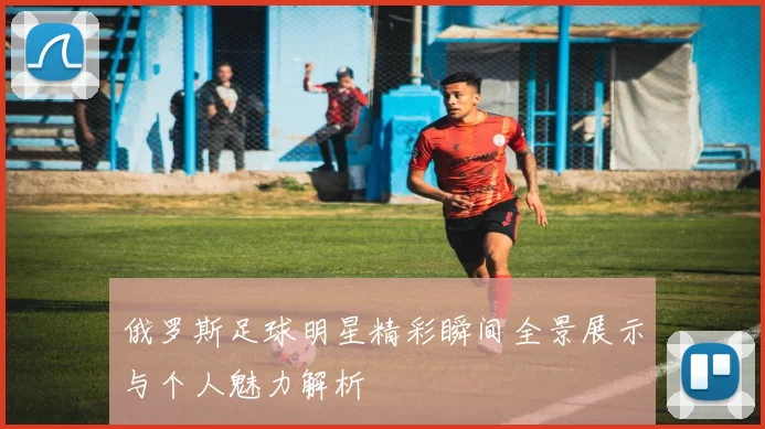 俄罗斯足球明星精彩瞬间全景展示与个人魅力解析