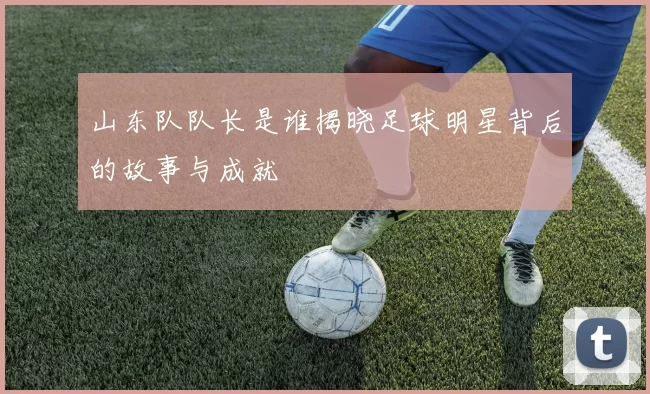 山东队队长是谁揭晓足球明星背后的故事与成就
