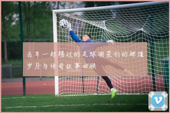 当年一起踢过的足球明星们的辉煌岁月与传奇故事回顾