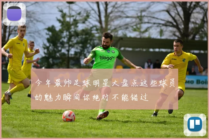 今年最帅足球明星大盘点这些球员的魅力瞬间你绝对不能错过