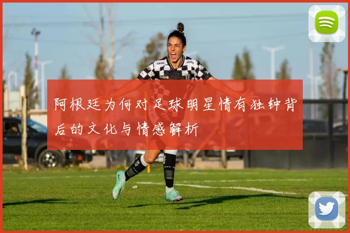 阿根廷为何对足球明星情有独钟背后的文化与情感解析