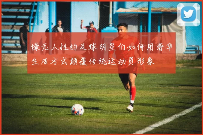 壕无人性的足球明星们如何用奢华生活方式颠覆传统运动员形象