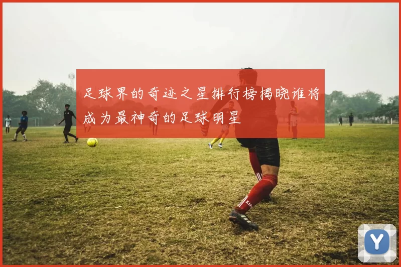 足球界的奇迹之星排行榜揭晓谁将成为最神奇的足球明星