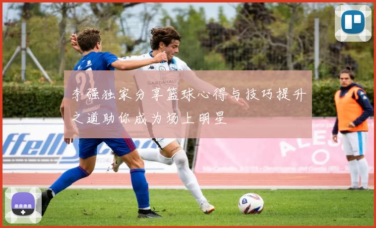 李强独家分享篮球心得与技巧提升之道助你成为场上明星