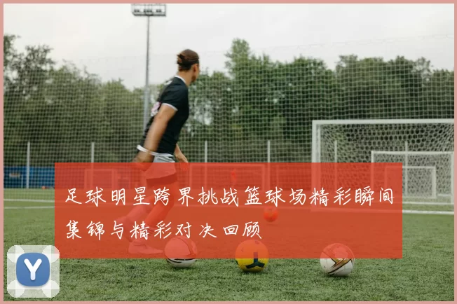 足球明星跨界挑战篮球场精彩瞬间集锦与精彩对决回顾