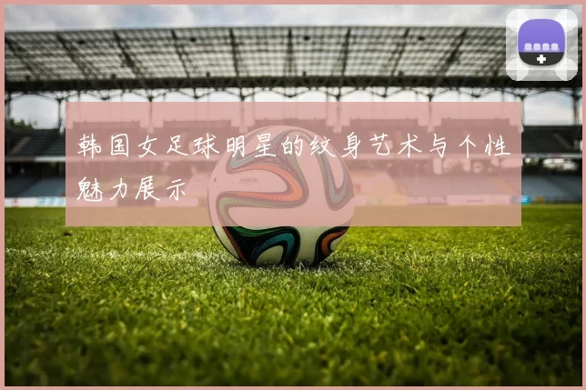 韩国女足球明星的纹身艺术与个性魅力展示