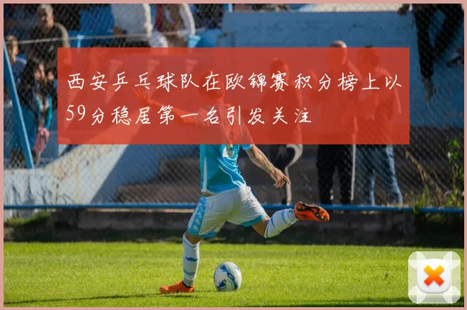 西安乒乓球队在欧锦赛积分榜上以59分稳居第一名引发关注