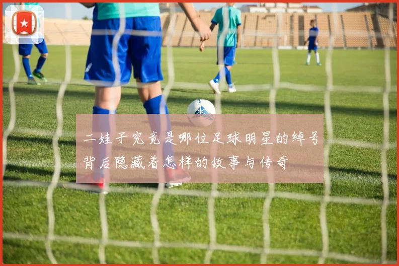 二娃子究竟是哪位足球明星的绰号背后隐藏着怎样的故事与传奇