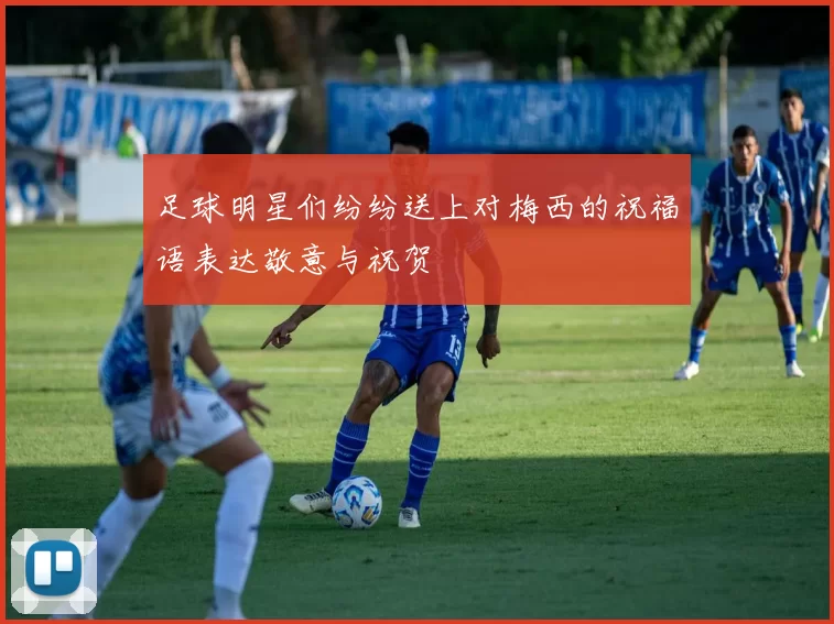 足球明星们纷纷送上对梅西的祝福语表达敬意与祝贺