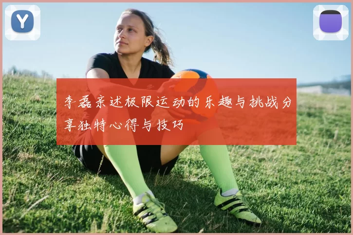 李磊亲述极限运动的乐趣与挑战分享独特心得与技巧