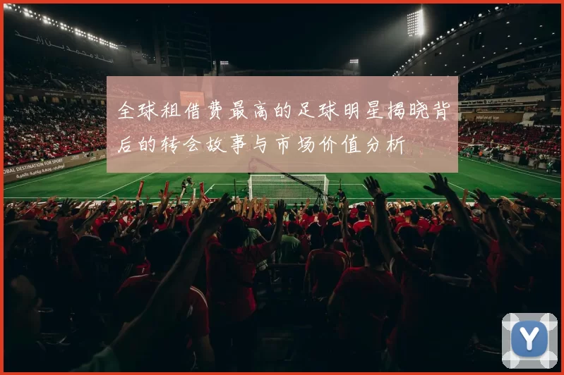 全球租借费最高的足球明星揭晓背后的转会故事与市场价值分析