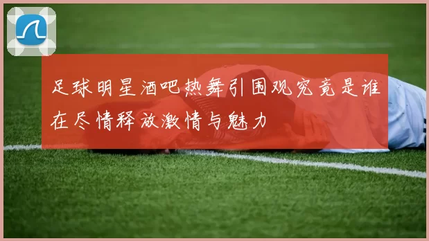 足球明星酒吧热舞引围观究竟是谁在尽情释放激情与魅力