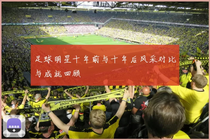 足球明星十年前与十年后风采对比与成就回顾