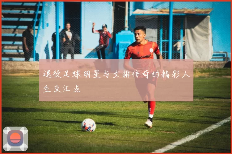 退役足球明星与女排传奇的精彩人生交汇点