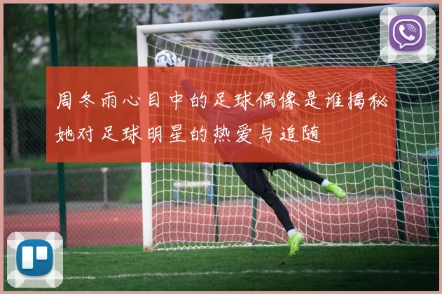 周冬雨心目中的足球偶像是谁揭秘她对足球明星的热爱与追随