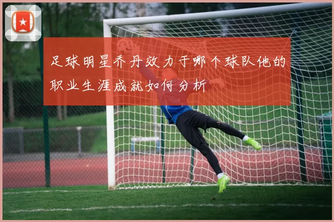 足球明星乔丹效力于哪个球队他的职业生涯成就如何分析