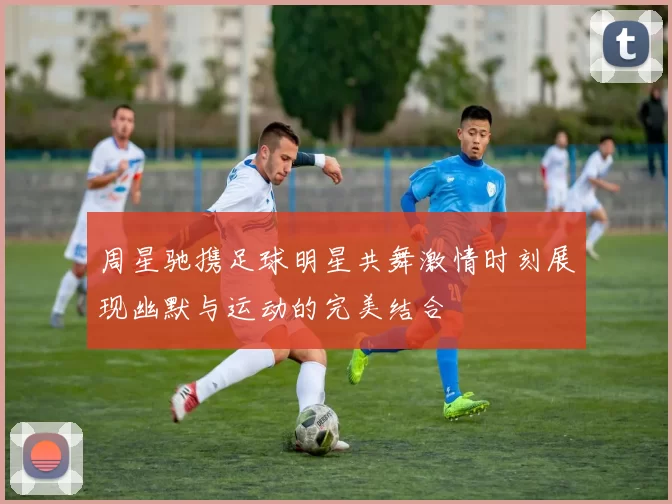 周星驰携足球明星共舞激情时刻展现幽默与运动的完美结合