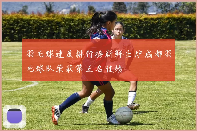 羽毛球速度排行榜新鲜出炉成都羽毛球队荣获第五名佳绩