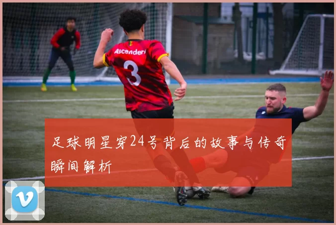 足球明星穿24号背后的故事与传奇瞬间解析