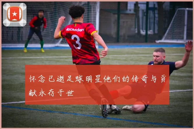 怀念已逝足球明星他们的传奇与贡献永存于世