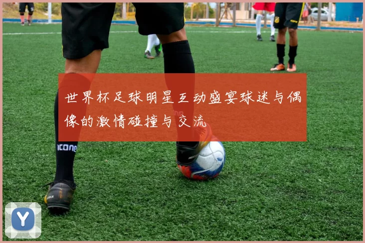 世界杯足球明星互动盛宴球迷与偶像的激情碰撞与交流