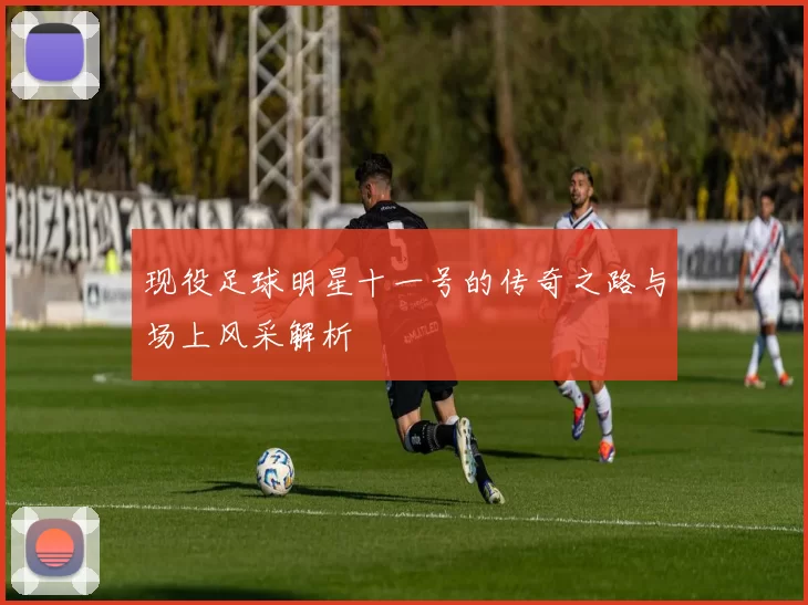 现役足球明星十一号的传奇之路与场上风采解析