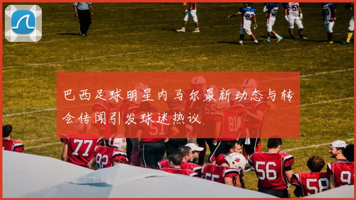 巴西足球明星内马尔最新动态与转会传闻引发球迷热议