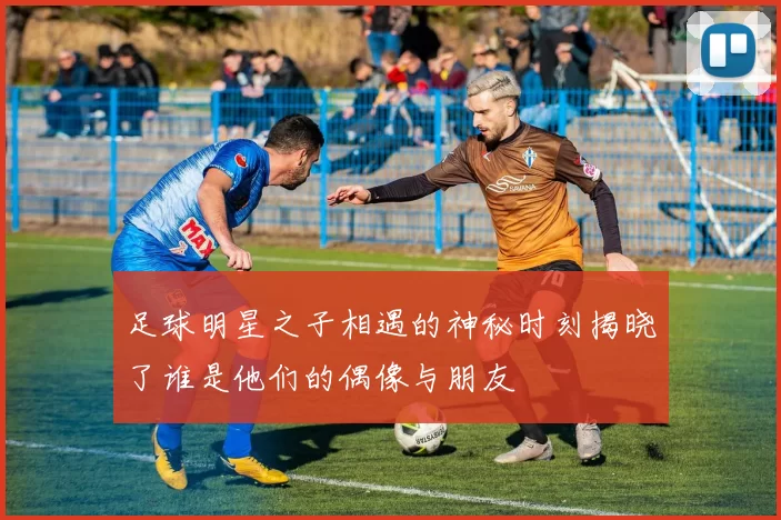 足球明星之子相遇的神秘时刻揭晓了谁是他们的偶像与朋友