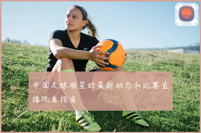 中国足球明星的最新动态和比赛直播观看指南