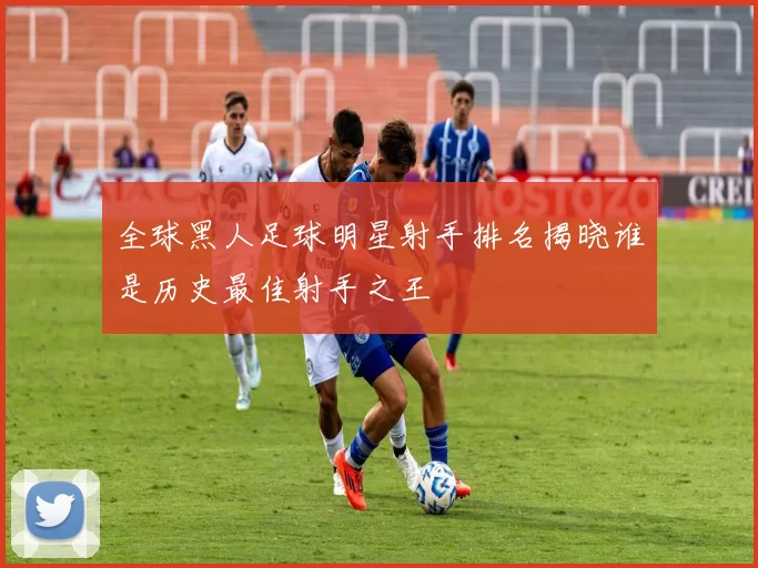 全球黑人足球明星射手排名揭晓谁是历史最佳射手之王