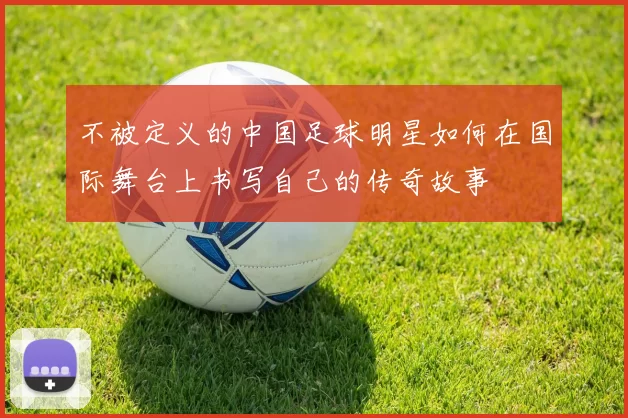 不被定义的中国足球明星如何在国际舞台上书写自己的传奇故事