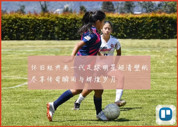 怀旧经典老一代足球明星超清壁纸尽享传奇瞬间与辉煌岁月