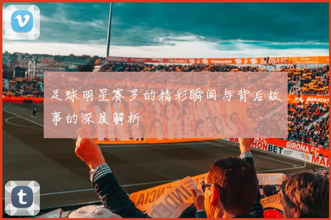 足球明星赛罗的精彩瞬间与背后故事的深度解析