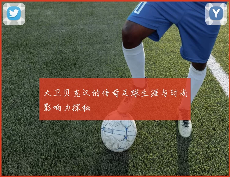 大卫贝克汉的传奇足球生涯与时尚影响力探秘