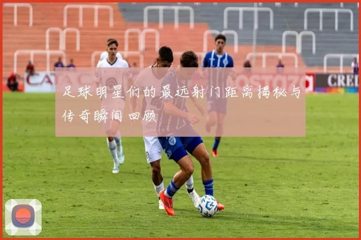足球明星们的最远射门距离揭秘与传奇瞬间回顾
