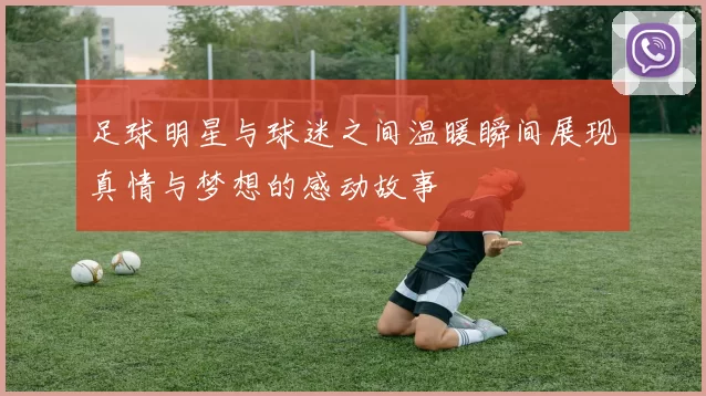 足球明星与球迷之间温暖瞬间展现真情与梦想的感动故事