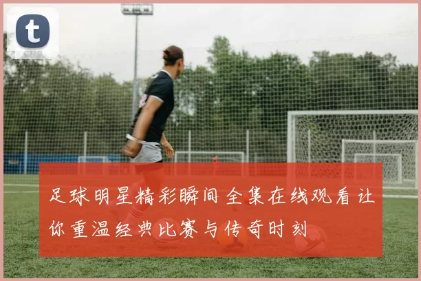 足球明星精彩瞬间全集在线观看让你重温经典比赛与传奇时刻