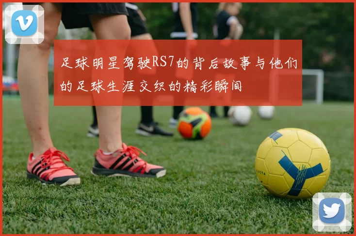 足球明星驾驶RS7的背后故事与他们的足球生涯交织的精彩瞬间