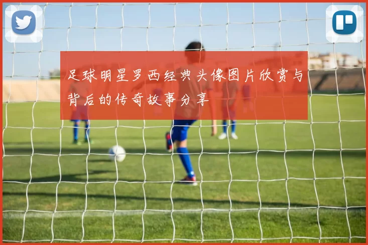 足球明星罗西经典头像图片欣赏与背后的传奇故事分享
