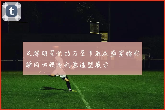 足球明星们的万圣节狂欢盛宴精彩瞬间回顾与创意造型展示