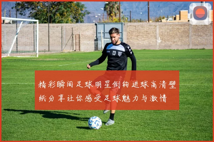 精彩瞬间足球明星倒钩进球高清壁纸分享让你感受足球魅力与激情