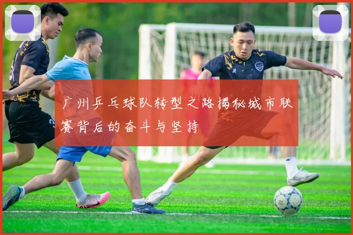 广州乒乓球队转型之路揭秘城市联赛背后的奋斗与坚持
