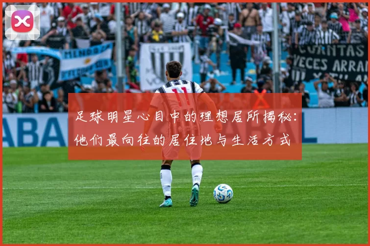 足球明星心目中的理想居所揭秘：他们最向往的居住地与生活方式