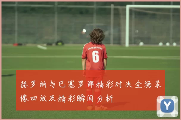 赫罗纳与巴塞罗那精彩对决全场录像回放及精彩瞬间分析