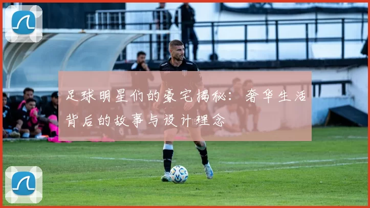 足球明星们的豪宅揭秘：奢华生活背后的故事与设计理念