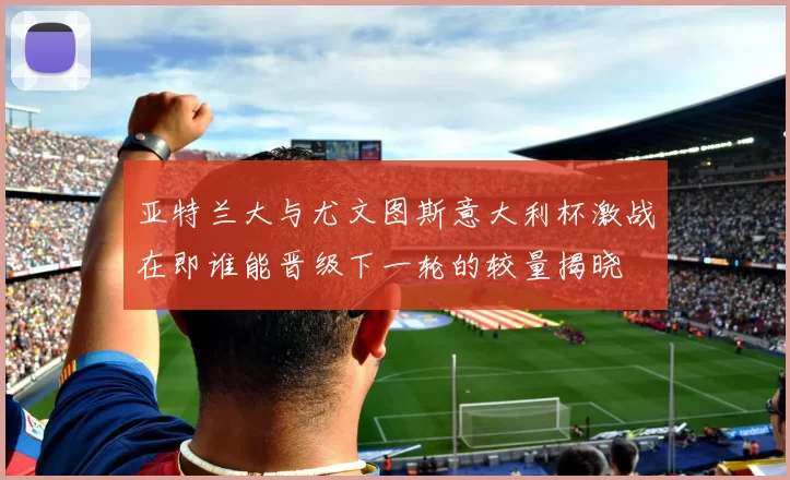 亚特兰大与尤文图斯意大利杯激战在即谁能晋级下一轮的较量揭晓