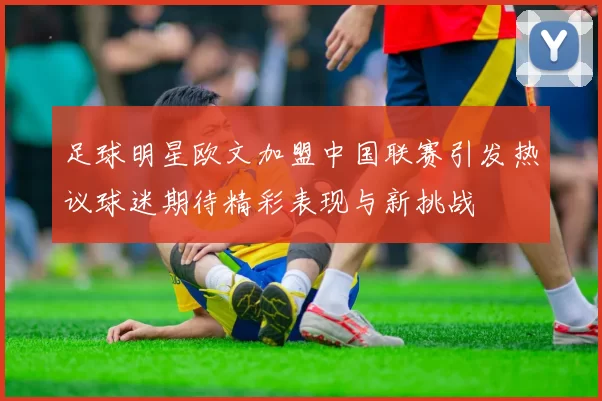 足球明星欧文加盟中国联赛引发热议球迷期待精彩表现与新挑战