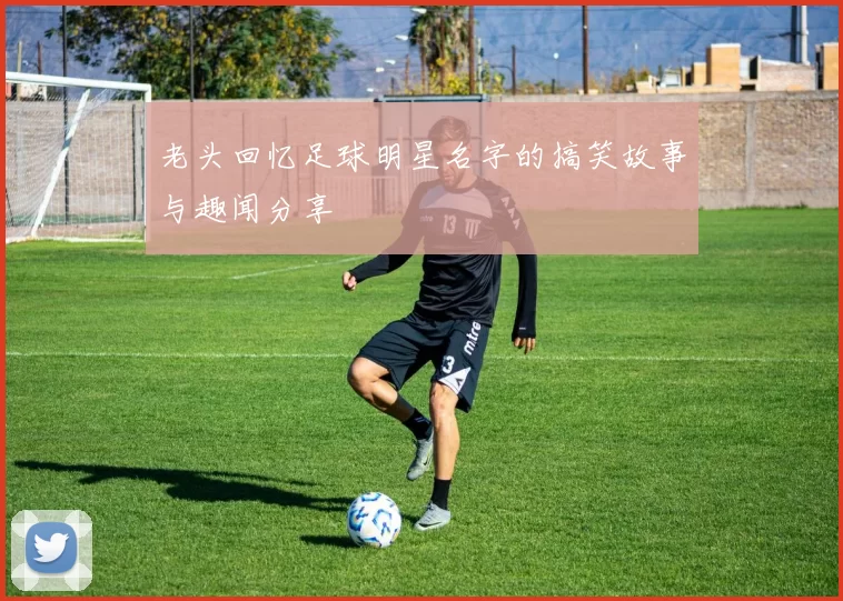 老头回忆足球明星名字的搞笑故事与趣闻分享