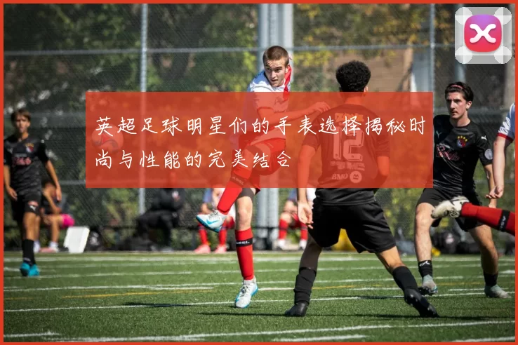 英超足球明星们的手表选择揭秘时尚与性能的完美结合